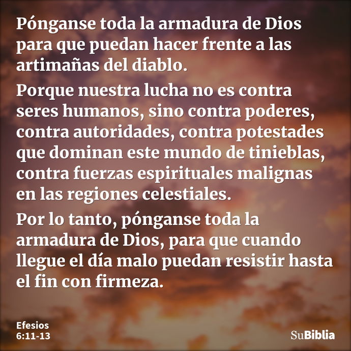 Pónganse toda la armadura de Dios para que puedan hacer frente a las artimañas del diablo. Porque nuestra lucha no es contra seres humanos, sino contra poderes,... --- Efesios 6:11