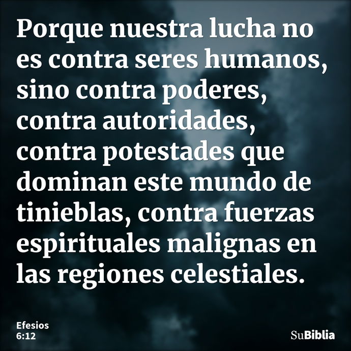 Porque nuestra lucha no es contra seres humanos, sino contra poderes, contra autoridades, contra potestades que dominan este mundo de tinieblas, contra fuerzas... --- Efesios 6:12