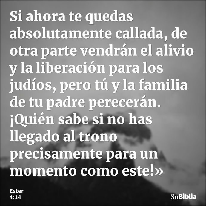 Si ahora te quedas absolutamente callada, de otra parte vendrán el alivio y la liberación para los judíos, pero tú y la familia de tu padre perecerán. ¡Quién sa... --- Ester 4:14