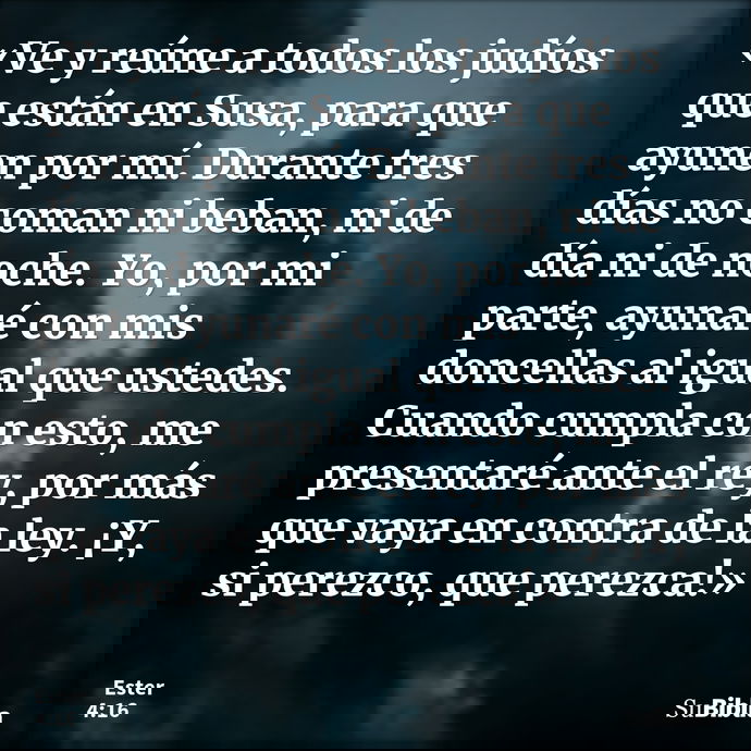 «Ve y reúne a todos los judíos que están en Susa, para que ayunen por mí. Durante tres días no coman ni beban, ni de día ni de noche. Yo, por mi parte, ayunaré... --- Ester 4:16