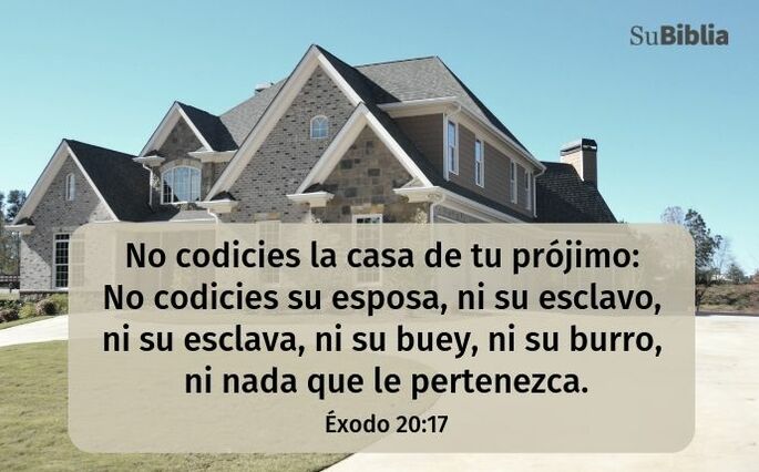 No codicies la casa de tu prójimo: no codicies su esposa, ni su esclavo, ni su esclava, ni su buey, ni su asno, ni nada que le pertenezca. (Éxodo 20:17)