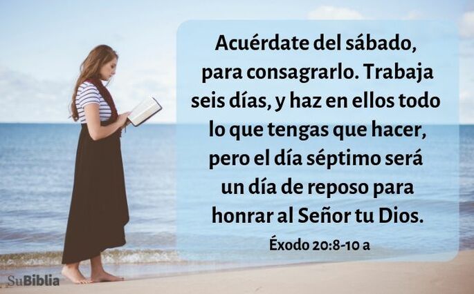 Acuérdate del día sábado para santificarlo.  Seis días trabajarás y harás toda tu obra,  pero el séptimo día será sábado para el SEÑOR tu Dios. No harás en él obra alguna, ni tú, ni tu hijo, ni tu hija, ni tu esclavo, ni tu esclava, ni tu animal, ni el forastero que está dentro de tus puertas.  Porque en seis días el SEÑOR hizo los cielos, la tierra y el mar, y todo lo que hay en ellos, y reposó en el séptimo día. (Éxodo 20:8-11)