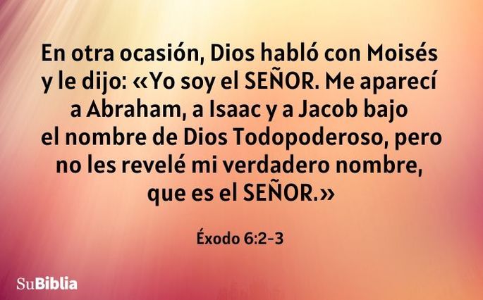 En otra ocasión, Dios habló con Moisés y le dijo: «Yo soy el Señor. Me aparecí a Abraham, a Isaac y a Jacob bajo el nombre de Dios Todopoderoso, pero no les revelé mi verdadero nombre, que es el Señor. (Éxodo 6:2-3)