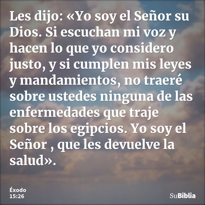 Les dijo: «Yo soy el Señor su Dios. Si escuchan mi voz y hacen lo que yo considero justo, y si cumplen mis leyes y mandamientos, no traeré sobre ustedes ninguna... --- Éxodo 15:26