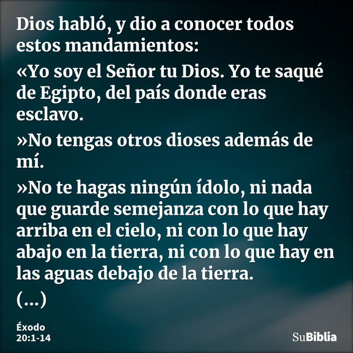 Dios habló, y dio a conocer todos estos mandamientos: «Yo soy el Señor tu Dios. Yo te saqué de Egipto, del país donde eras esclavo. »No tengas otros dioses adem... --- Éxodo 20:1