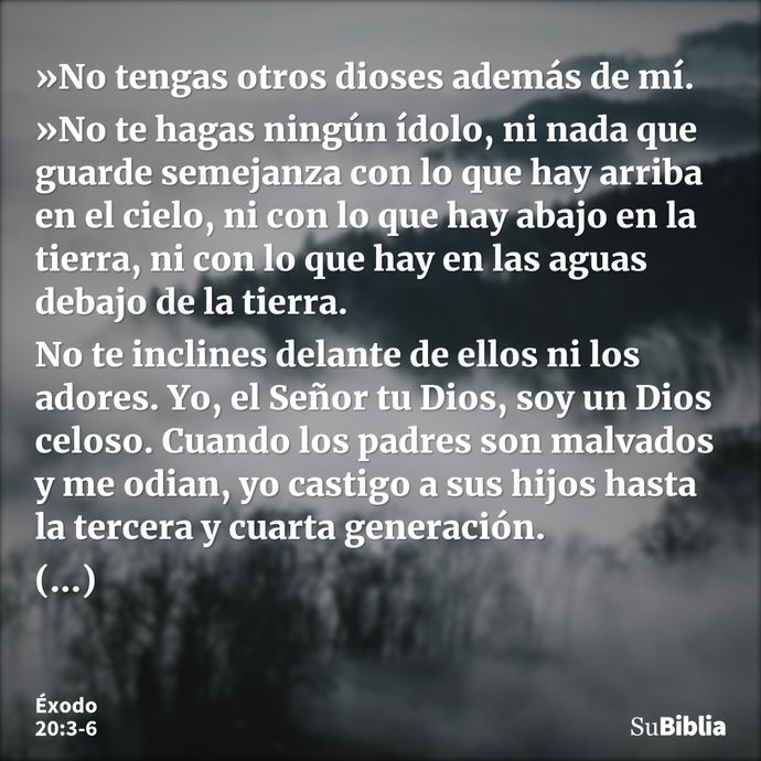 »No tengas otros dioses además de mí. »No te hagas ningún ídolo, ni nada que guarde semejanza con lo que hay arriba en el cielo, ni con lo que hay abajo en la t... --- Éxodo 20:3