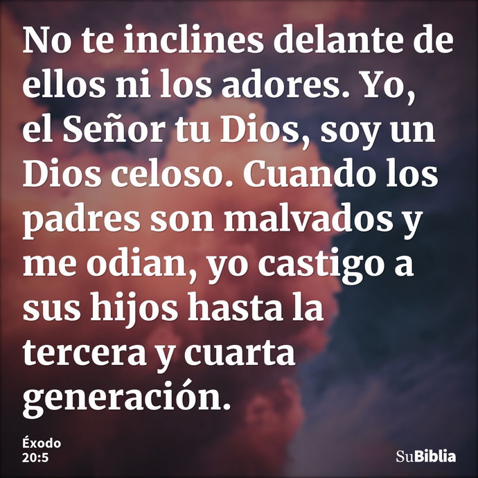 No te inclines delante de ellos ni los adores. Yo, el Señor tu Dios, soy un Dios celoso. Cuando los padres son malvados y me odian, yo castigo a sus hijos hasta... --- Éxodo 20:5