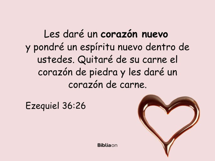 Les daré un corazón nuevo y pondré un espíritu nuevo dentro de ustedes. Quitaré de su carne el corazón de piedra y les daré un corazón de carne. (Ezequiel 36:26)