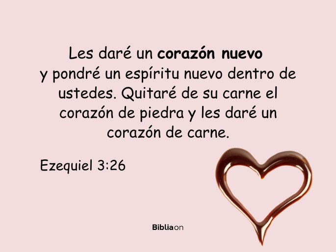 Les daré un corazón nuevo y pondré un espíritu nuevo dentro de ustedes. Quitaré de su carne el corazón de piedra y les daré un corazón de carne. (Ezequiel 36:26)