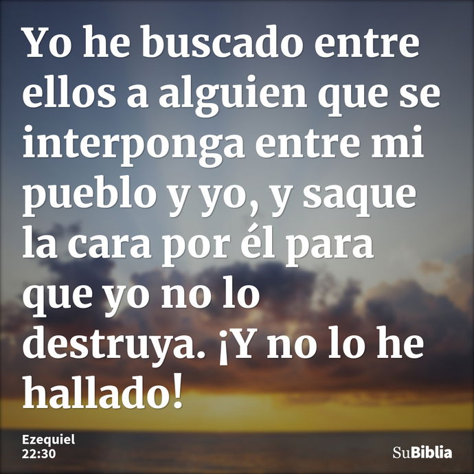 Yo he buscado entre ellos a alguien que se interponga entre mi pueblo y yo, y saque la cara por él para que yo no lo destruya. ¡Y no lo he hallado! --- Ezequiel 22:30