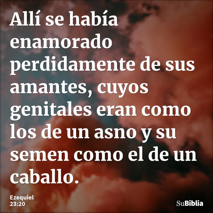 Allí se había enamorado perdidamente de sus amantes, cuyos genitales eran como los de un asno y su semen como el de un caballo. --- Ezequiel 23:20