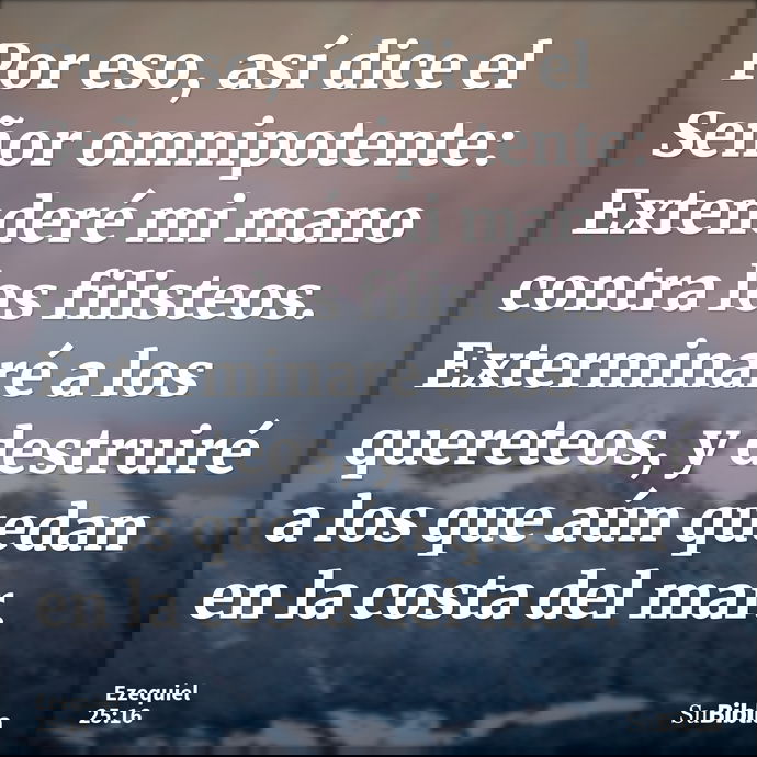 Por eso, así dice el Señor omnipotente: Extenderé mi mano contra los filisteos. Exterminaré a los quereteos, y destruiré a los que aún quedan en la costa del ma... --- Ezequiel 25:16