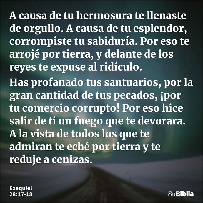 A causa de tu hermosura te llenaste de orgullo. A causa de tu esplendor, corrompiste tu sabiduría. Por eso te arrojé por tierra, y delante de los reyes te expus... --- Ezequiel 28:17