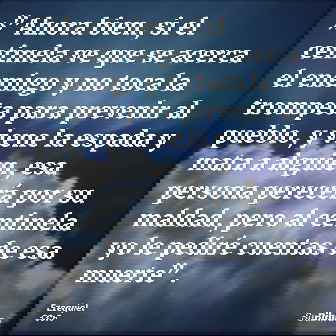 »”Ahora bien, si el centinela ve que se acerca el enemigo y no toca la trompeta para prevenir al pueblo, y viene la espada y mata a alguien, esa persona perecer... --- Ezequiel 33:6