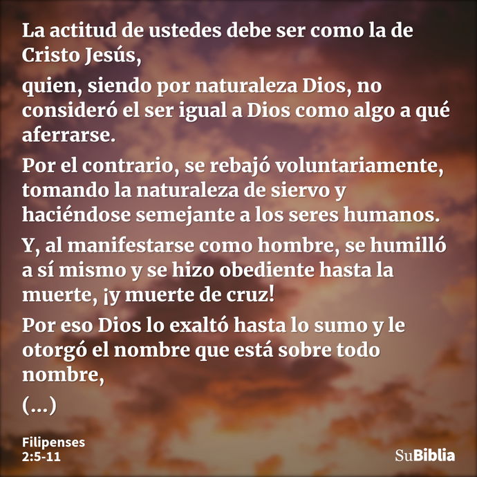 La actitud de ustedes debe ser como la de Cristo Jesús, quien, siendo por naturaleza Dios, no consideró el ser igual a Dios como algo a qué aferrarse. Por el co... --- Filipenses 2:5