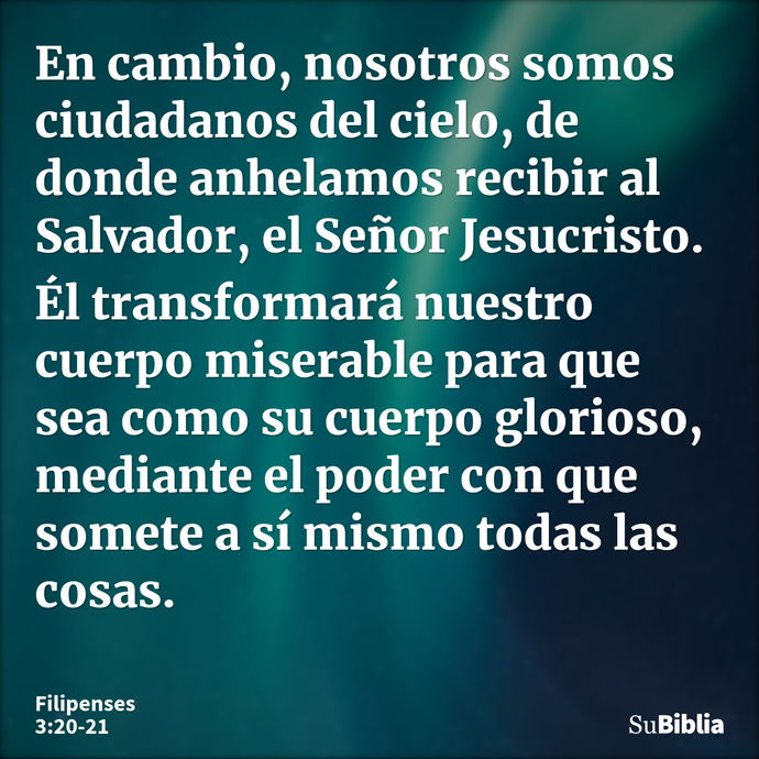 En cambio, nosotros somos ciudadanos del cielo, de donde anhelamos recibir al Salvador, el Señor Jesucristo. Él transformará nuestro cuerpo miserable para que s... --- Filipenses 3:20