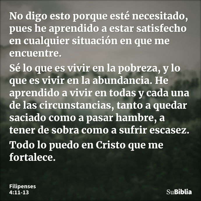 No digo esto porque esté necesitado, pues he aprendido a estar satisfecho en cualquier situación en que me encuentre. Sé lo que es vivir en la pobreza, y lo que... --- Filipenses 4:11