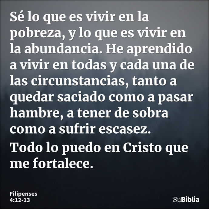 Sé lo que es vivir en la pobreza, y lo que es vivir en la abundancia. He aprendido a vivir en todas y cada una de las circunstancias, tanto a quedar saciado com... --- Filipenses 4:12