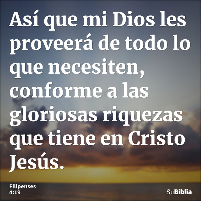 Así que mi Dios les proveerá de todo lo que necesiten, conforme a las gloriosas riquezas que tiene en Cristo Jesús. --- Filipenses 4:19