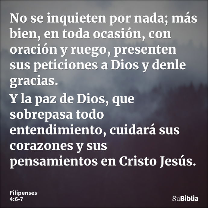 No se inquieten por nada; más bien, en toda ocasión, con oración y ruego, presenten sus peticiones a Dios y denle gracias. Y la paz de Dios, que sobrepasa todo... --- Filipenses 4:6