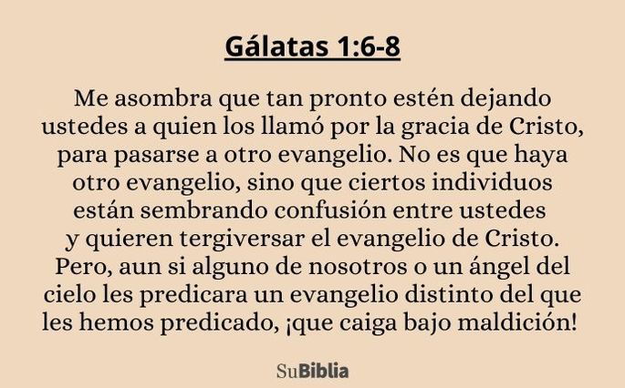Me asombra que tan pronto estén dejando ustedes a quien los llamó por la gracia de Cristo, para pasarse a otro evangelio. No es que haya otro evangelio, sino que ciertos individuos están sembrando confusión entre ustedes y quieren tergiversar el evangelio de Cristo. Pero, aun si alguno de nosotros o un ángel del cielo les predicara un evangelio distinto del que les hemos predicado, ¡que caiga bajo maldición! (Gálatas 1:6-8)