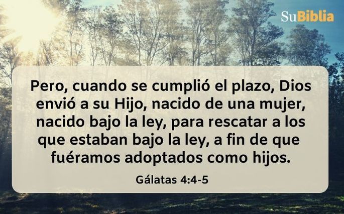 Pero, cuando se cumplió el plazo, Dios envió a su Hijo, nacido de una mujer, nacido bajo la ley, para rescatar a los que estaban bajo la ley, a fin de que fuéramos adoptados como hijos. (Gálatas 4:4-5)