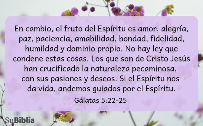 En cambio, el fruto del Espíritu es amor, alegría, paz, paciencia, amabilidad, bondad, fidelidad, humildad y dominio propio. No hay ley que condene estas cosas. Los que son de Cristo Jesús han crucificado la naturaleza pecaminosa, con sus pasiones y deseos. Si el Espíritu nos da vida, andemos guiados por el Espíritu. (Gálatas 5:22-25)