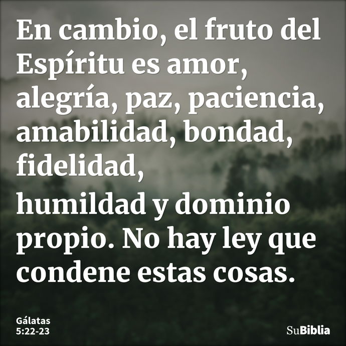 En cambio, el fruto del Espíritu es amor, alegría, paz, paciencia, amabilidad, bondad, fidelidad, humildad y dominio propio. No hay ley que condene estas cosas... --- Gálatas 5:22