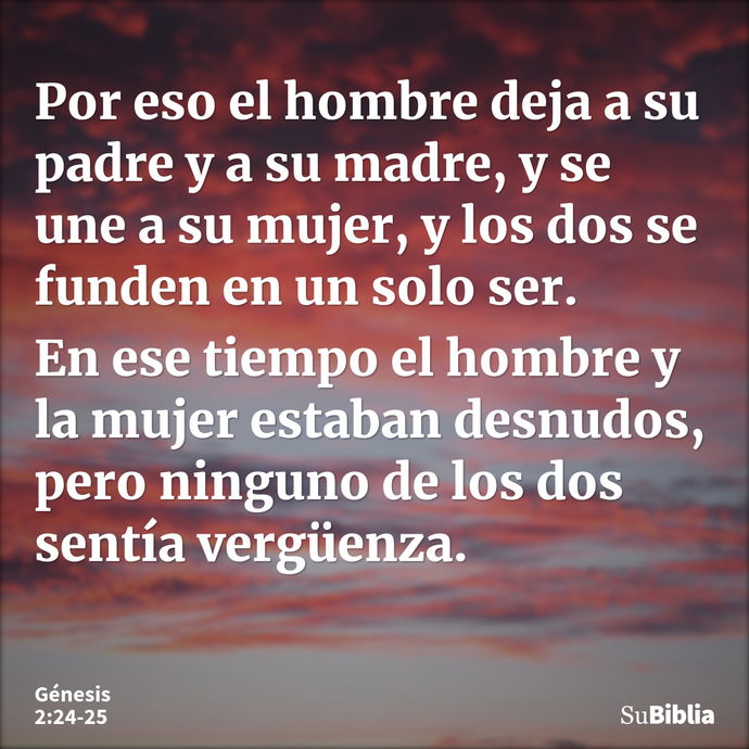 Por eso el hombre deja a su padre y a su madre, y se une a su mujer, y los dos se funden en un solo ser. En ese tiempo el hombre y la mujer estaban desnudos, pe... --- Génesis 2:24