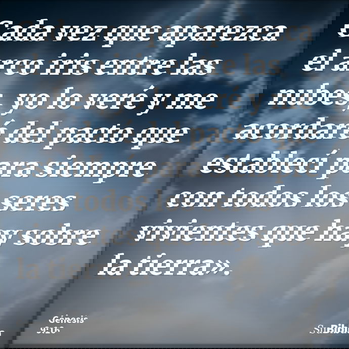 Cada vez que aparezca el arco iris entre las nubes, yo lo veré y me acordaré del pacto que establecí para siempre con todos los seres vivientes que hay sobre la... --- Génesis 9:16