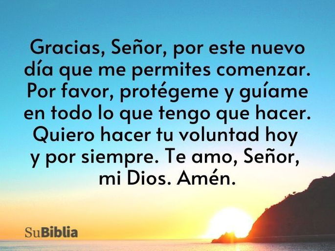 Gracias, Señor, por este nuevo día que me permites comenzar. Por favor, protégeme y guíame en todo lo que tengo que hacer. Quiero hacer tu voluntad hoy y por siempre. Te amo, Señor, mi Dios. Amén.