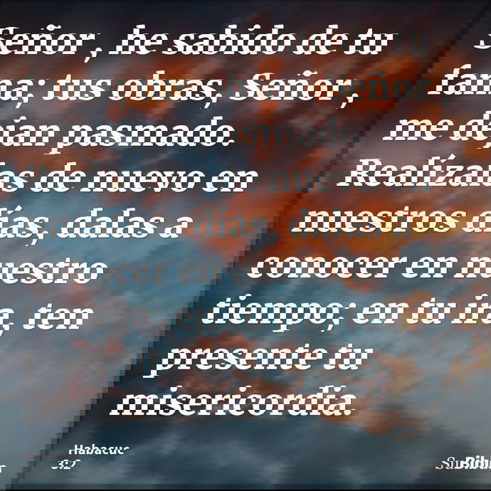 Señor , he sabido de tu fama; tus obras, Señor , me dejan pasmado. Realízalas de nuevo en nuestros días, dalas a conocer en nuestro tiempo; en tu ira, ten prese... --- Habacuc 3:2