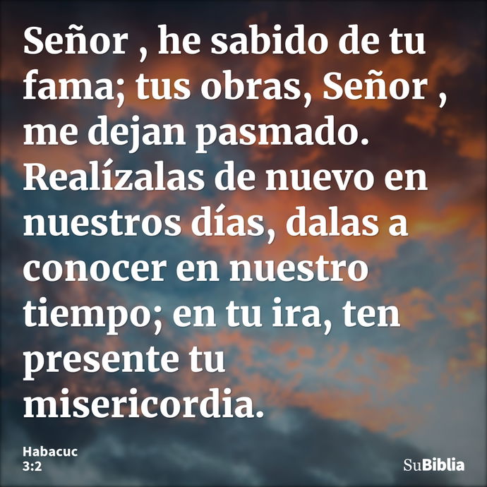 Señor , he sabido de tu fama; tus obras, Señor , me dejan pasmado. Realízalas de nuevo en nuestros días, dalas a conocer en nuestro tiempo; en tu ira, ten prese... --- Habacuc 3:2