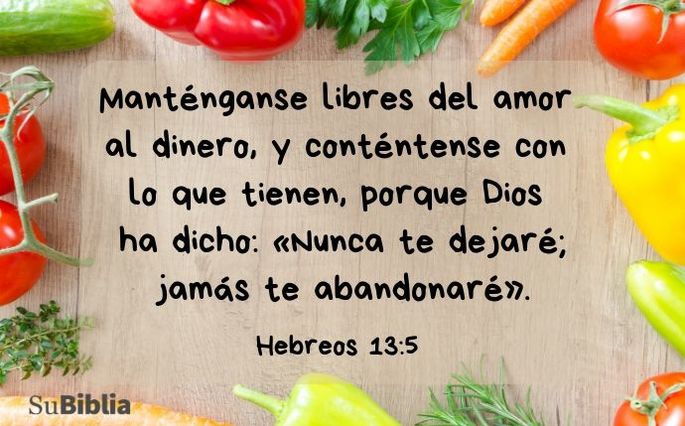 Manténganse libres del amor al dinero y conténtense con lo que tienen, porque Dios ha dicho: «Nunca los dejaré; jamás los abandonaré». Hebreos 13:5