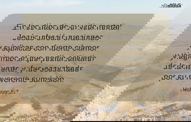 En los días de su vida mortal, Jesús ofreció oraciones y súplicas con fuerte clamor y lágrimas al que podía salvarlo de la muerte, y fue escuchado por su reverente sumisión. (Hebreos 5:7)