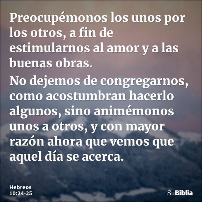 Preocupémonos los unos por los otros, a fin de estimularnos al amor y a las buenas obras. No dejemos de congregarnos, como acostumbran hacerlo algunos, sino ani... --- Hebreos 10:24