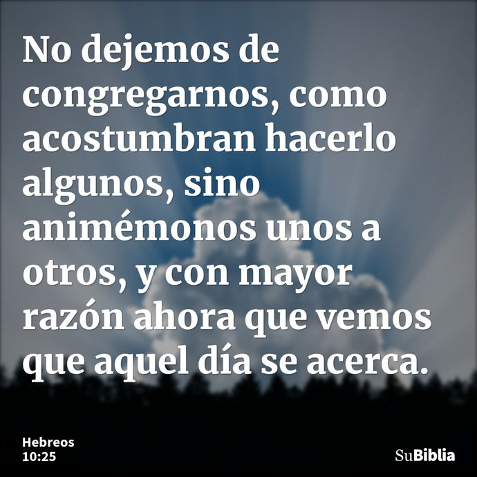 No dejemos de congregarnos, como acostumbran hacerlo algunos, sino animémonos unos a otros, y con mayor razón ahora que vemos que aquel día se acerca. --- Hebreos 10:25