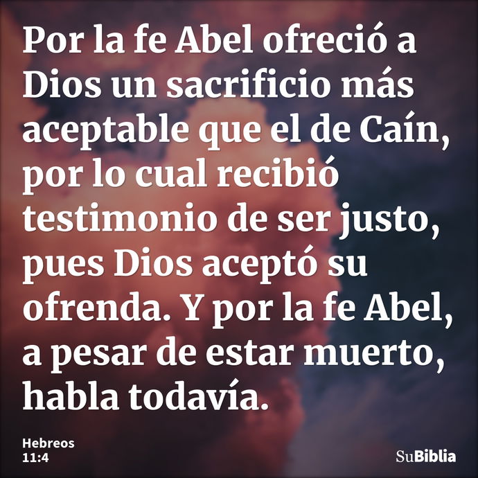 Por la fe Abel ofreció a Dios un sacrificio más aceptable que el de Caín, por lo cual recibió testimonio de ser justo, pues Dios aceptó su ofrenda. Y por la fe... --- Hebreos 11:4