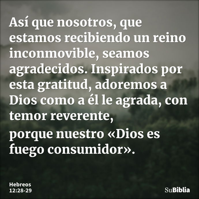 Así que nosotros, que estamos recibiendo un reino inconmovible, seamos agradecidos. Inspirados por esta gratitud, adoremos a Dios como a él le agrada, con temor... --- Hebreos 12:28