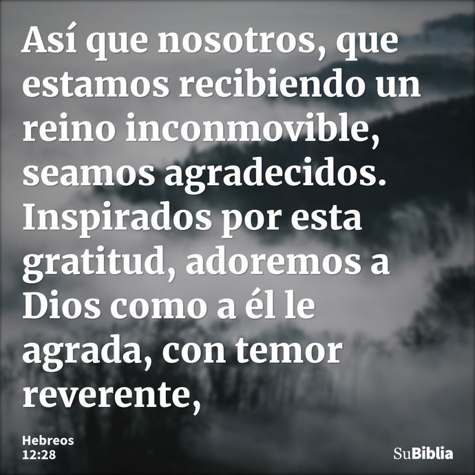 Así que nosotros, que estamos recibiendo un reino inconmovible, seamos agradecidos. Inspirados por esta gratitud, adoremos a Dios como a él le agrada, con temor... --- Hebreos 12:28