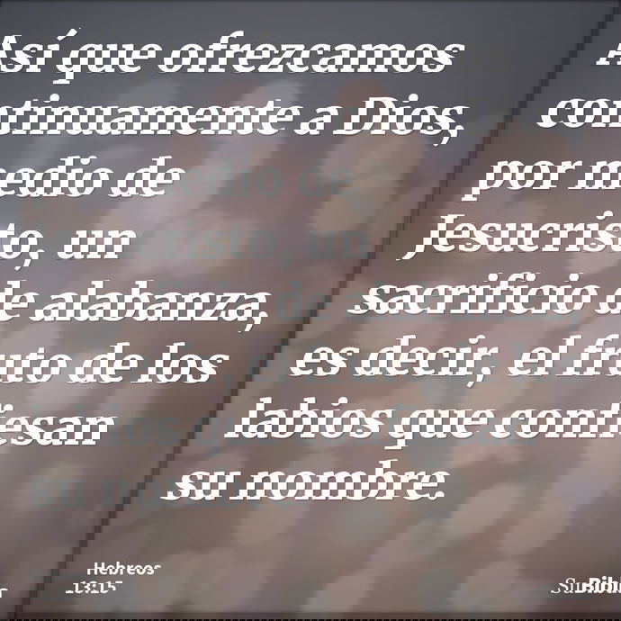 Así que ofrezcamos continuamente a Dios, por medio de Jesucristo, un sacrificio de alabanza, es decir, el fruto de los labios que confiesan su nombre. --- Hebreos 13:15