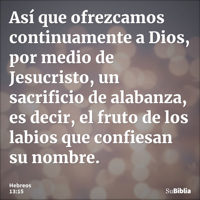 Así que ofrezcamos continuamente a Dios, por medio de Jesucristo, un sacrificio de alabanza, es decir, el fruto de los labios que confiesan su nombre. --- Hebreos 13:15