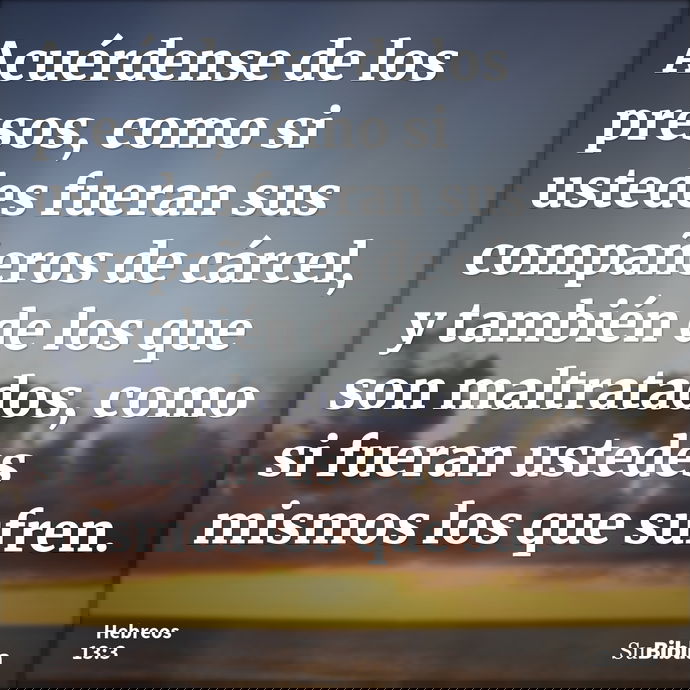 Acuérdense de los presos, como si ustedes fueran sus compañeros de cárcel, y también de los que son maltratados, como si fueran ustedes mismos los que sufren... --- Hebreos 13:3
