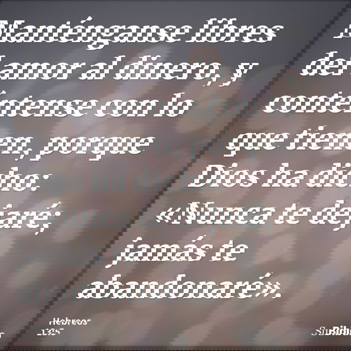 Manténganse libres del amor al dinero, y conténtense con lo que tienen, porque Dios ha dicho: «Nunca te dejaré; jamás te abandonaré». --- Hebreos 13:5