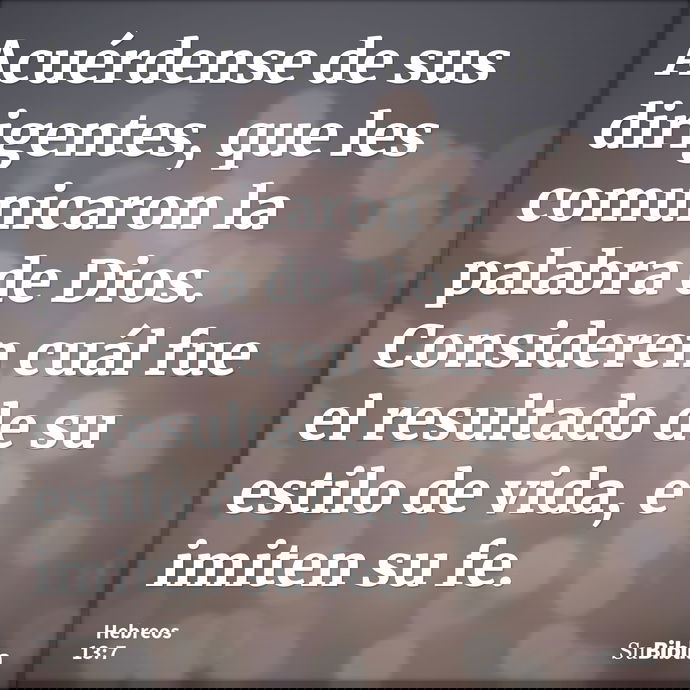Acuérdense de sus dirigentes, que les comunicaron la palabra de Dios. Consideren cuál fue el resultado de su estilo de vida, e imiten su fe. --- Hebreos 13:7