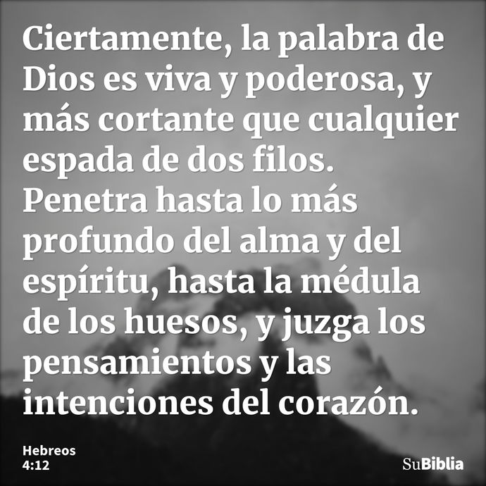 Ciertamente, la palabra de Dios es viva y poderosa, y más cortante que cualquier espada de dos filos. Penetra hasta lo más profundo del alma y del espíritu, has... --- Hebreos 4:12