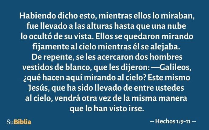 Habiendo dicho esto, mientras ellos lo miraban, fue llevado a las alturas hasta que una nube lo ocultó de su vista. Ellos se quedaron mirando fijamente al cielo mientras él se alejaba. De repente, se les acercaron dos hombres vestidos de blanco, que les dijeron: —Galileos, ¿qué hacen aquí mirando al cielo? Este mismo Jesús, que ha sido llevado de entre ustedes al cielo, vendrá otra vez de la misma manera que lo han visto irse. (Hechos 1:9-11)