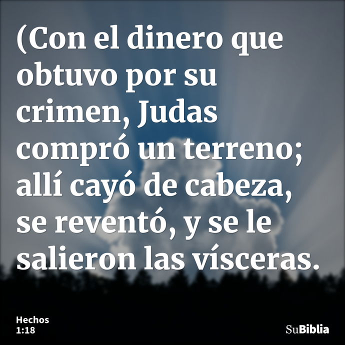 (Con el dinero que obtuvo por su crimen, Judas compró un terreno; allí cayó de cabeza, se reventó, y se le salieron las vísceras. --- Hechos 1:18