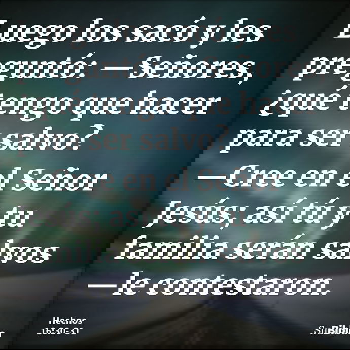 Luego los sacó y les preguntó: —Señores, ¿qué tengo que hacer para ser salvo? —Cree en el Señor Jesús; así tú y tu familia serán salvos —le contestaron... --- Hechos 16:30