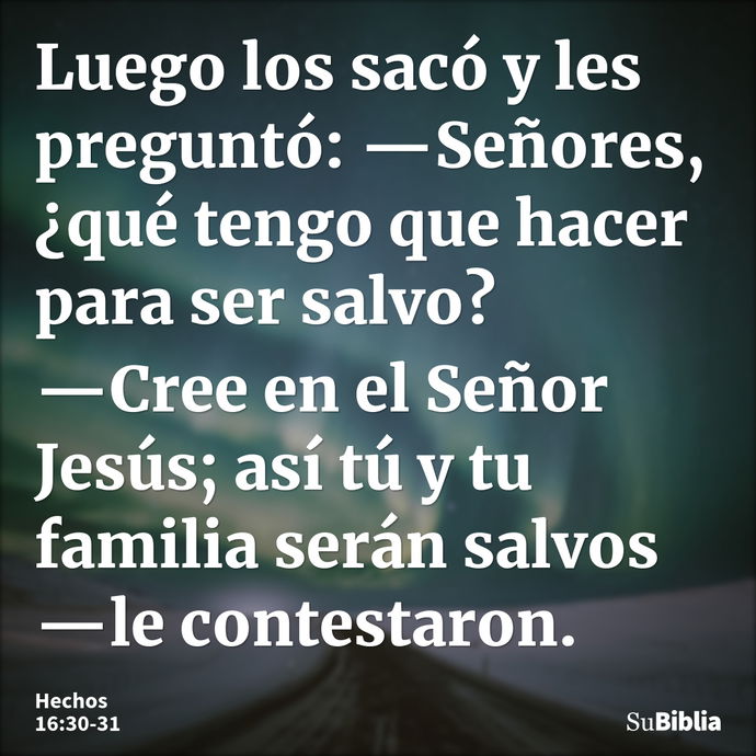 Luego los sacó y les preguntó: —Señores, ¿qué tengo que hacer para ser salvo? —Cree en el Señor Jesús; así tú y tu familia serán salvos —le contestaron... --- Hechos 16:30